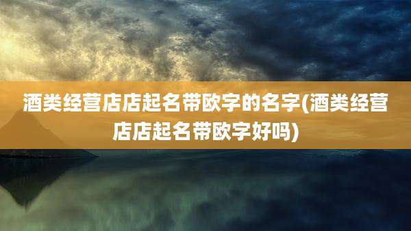酒类经营店店起名带欧字的名字(酒类经营店店起名带欧字好吗)