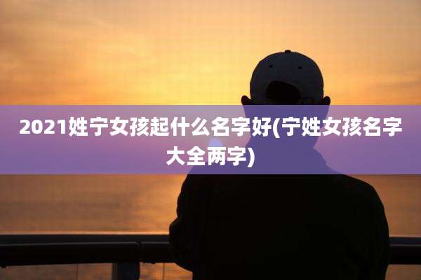 2021姓宁女孩起什么名字好(宁姓女孩名字大全两字)