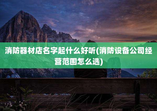 消防器材店名字起什么好听(消防设备公司经营范围怎么选)