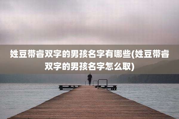 姓豆带睿双字的男孩名字有哪些(姓豆带睿双字的男孩名字怎么取)