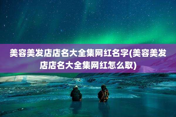 美容美发店店名大全集网红名字(美容美发店店名大全集网红怎么取)