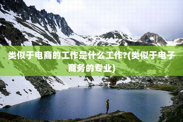 类似于电商的工作是什么工作?(类似于电子商务的专业)