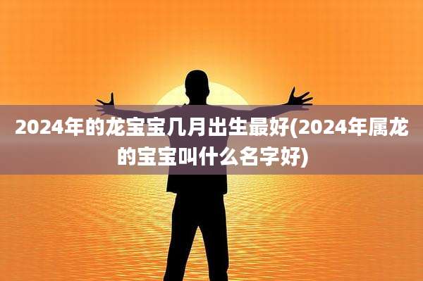 2024年的龙宝宝几月出生最好(2024年属龙的宝宝叫什么名字好)