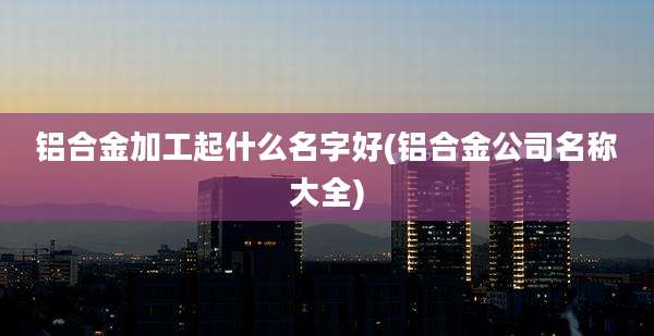 铝合金加工起什么名字好(铝合金公司名称大全)