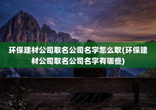 环保建材公司取名公司名字怎么取(环保建材公司取名公司名字有哪些)