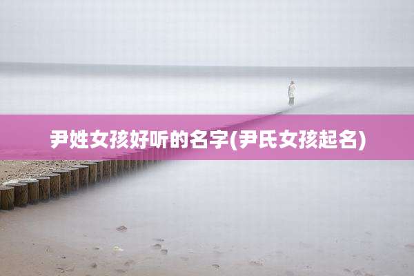 尹姓女孩好听的名字(尹氏女孩起名)