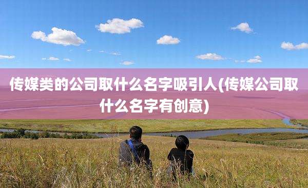 传媒类的公司取什么名字吸引人(传媒公司取什么名字有创意)