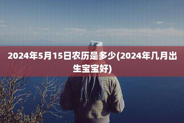2024年5月15日农历是多少(2024年几月出生宝宝好)