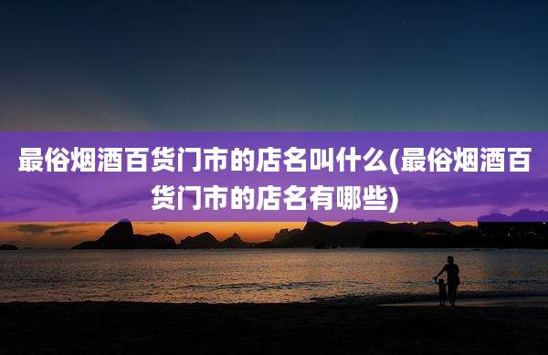 最俗烟酒百货门市的店名叫什么(最俗烟酒百货门市的店名有哪些)