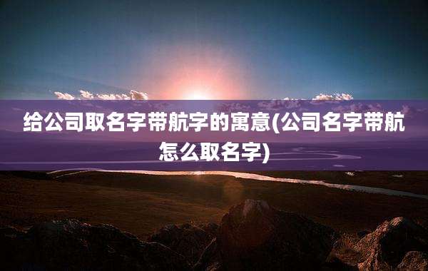 给公司取名字带航字的寓意(公司名字带航怎么取名字)