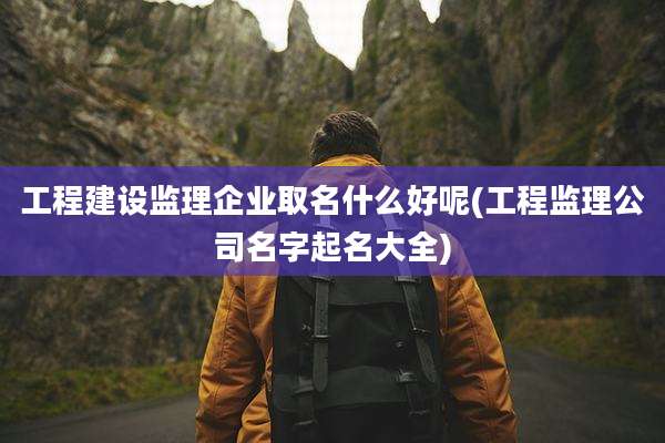 工程建设监理企业取名什么好呢(工程监理公司名字起名大全)