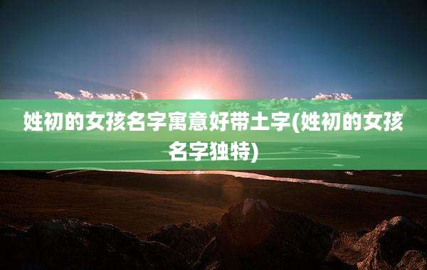 姓初的女孩名字寓意好带土字(姓初的女孩名字独特)