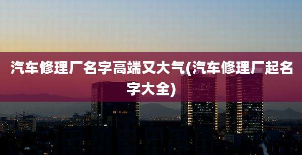 汽车修理厂名字高端又大气(汽车修理厂起名字大全)
