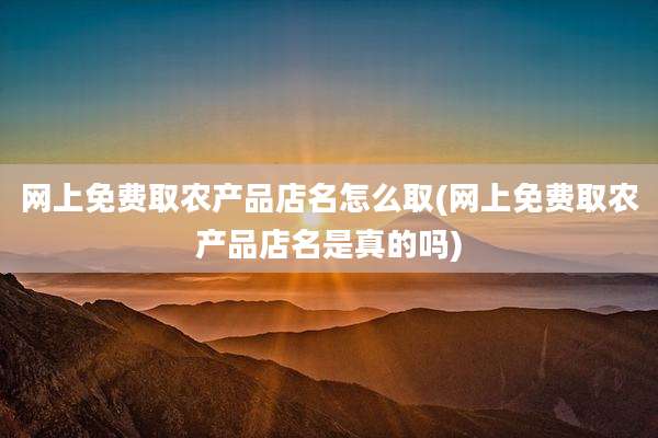 网上免费取农产品店名怎么取(网上免费取农产品店名是真的吗)