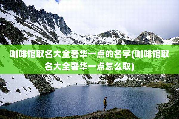 咖啡馆取名大全奢华一点的名字(咖啡馆取名大全奢华一点怎么取)