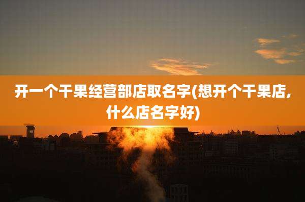 开一个干果经营部店取名字(想开个干果店,什么店名字好)
