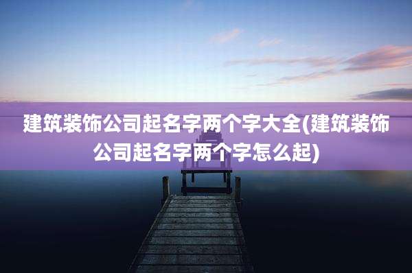 建筑装饰公司起名字两个字大全(建筑装饰公司起名字两个字怎么起)