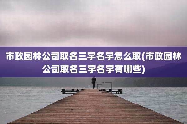 市政园林公司取名三字名字怎么取(市政园林公司取名三字名字有哪些)