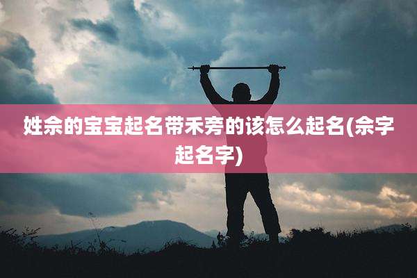 姓佘的宝宝起名带禾旁的该怎么起名(佘字起名字)