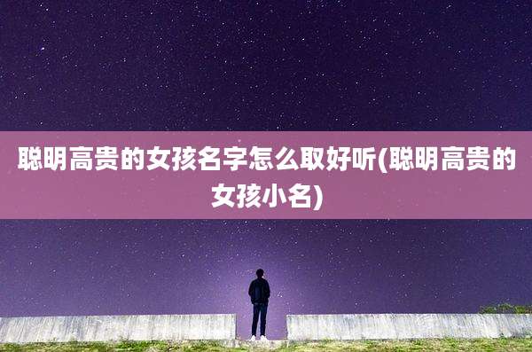 聪明高贵的女孩名字怎么取好听(聪明高贵的女孩小名)