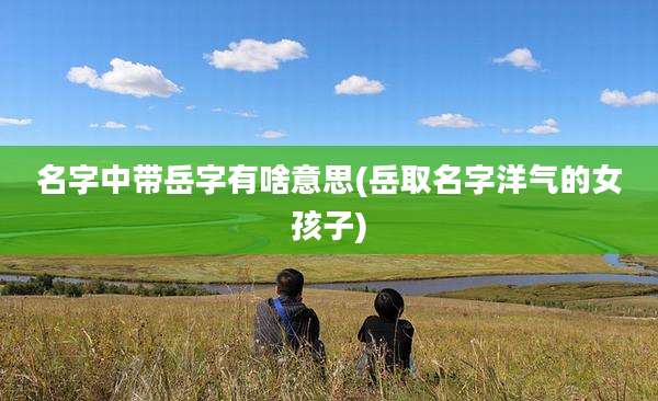 名字中带岳字有啥意思(岳取名字洋气的女孩子)
