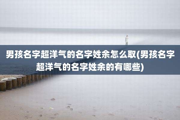 男孩名字超洋气的名字姓余怎么取(男孩名字超洋气的名字姓余的有哪些)