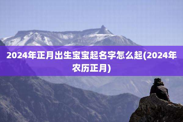 2024年正月出生宝宝起名字怎么起(2024年农历正月)