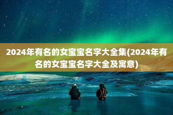 2024年有名的女宝宝名字大全集(2024年有名的女宝宝名字大全及寓意)