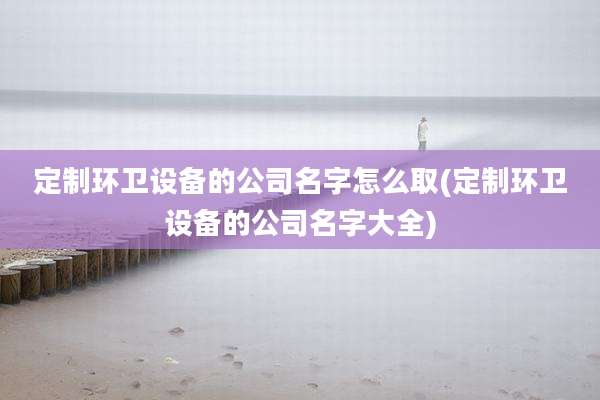 定制环卫设备的公司名字怎么取(定制环卫设备的公司名字大全)