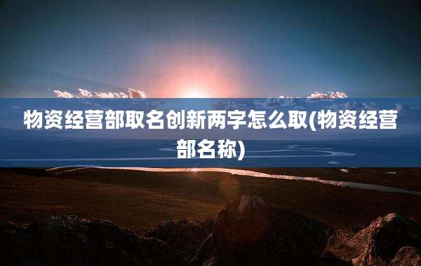 物资经营部取名创新两字怎么取(物资经营部名称)