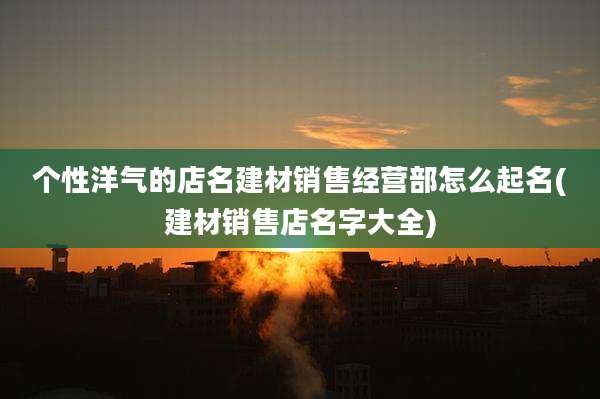个性洋气的店名建材销售经营部怎么起名(建材销售店名字大全)