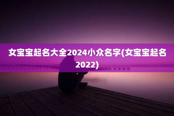 女宝宝起名大全2024小众名字(女宝宝起名2022)
