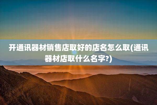 开通讯器材销售店取好的店名怎么取(通讯器材店取什么名字?)
