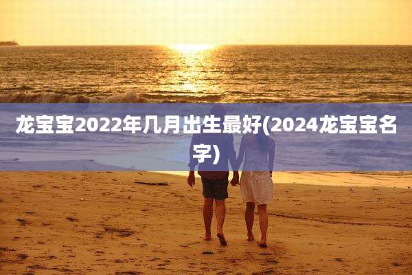 龙宝宝2022年几月出生最好(2024龙宝宝名字)