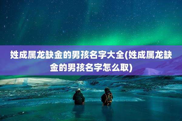 姓成属龙缺金的男孩名字大全(姓成属龙缺金的男孩名字怎么取)