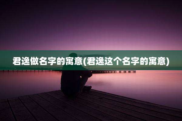 君逸做名字的寓意(君逸这个名字的寓意)