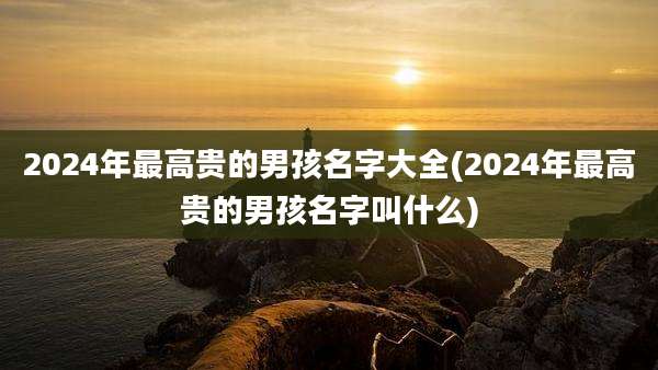 2024年最高贵的男孩名字大全(2024年最高贵的男孩名字叫什么)