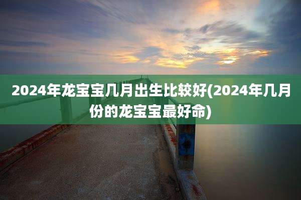 2024年龙宝宝几月出生比较好(2024年几月份的龙宝宝最好命)