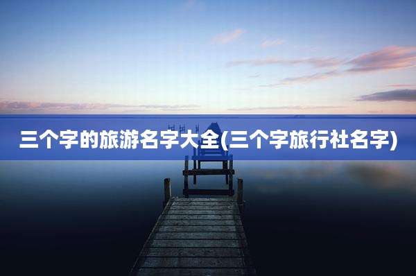 三个字的旅游名字大全(三个字旅行社名字)