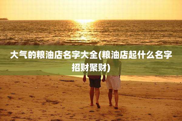 大气的粮油店名字大全(粮油店起什么名字招财聚财)