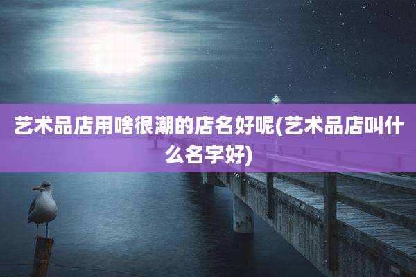 艺术品店用啥很潮的店名好呢(艺术品店叫什么名字好)