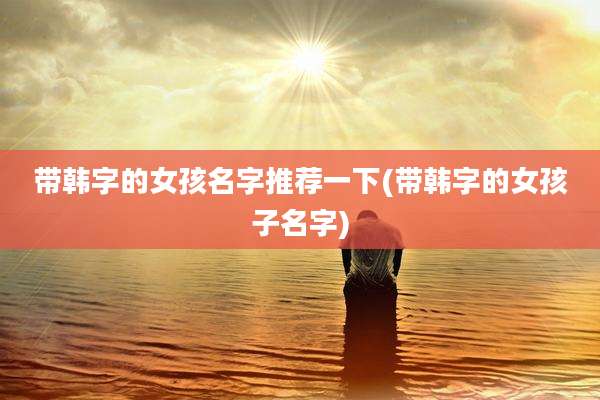 带韩字的女孩名字推荐一下(带韩字的女孩子名字)