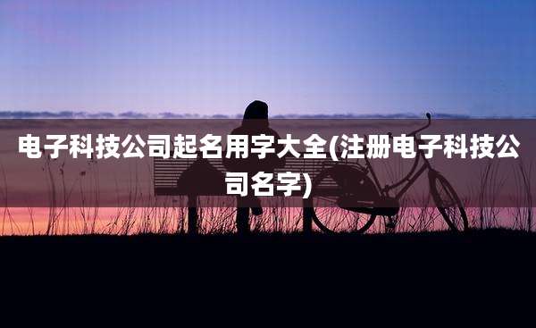 电子科技公司起名用字大全(注册电子科技公司名字)
