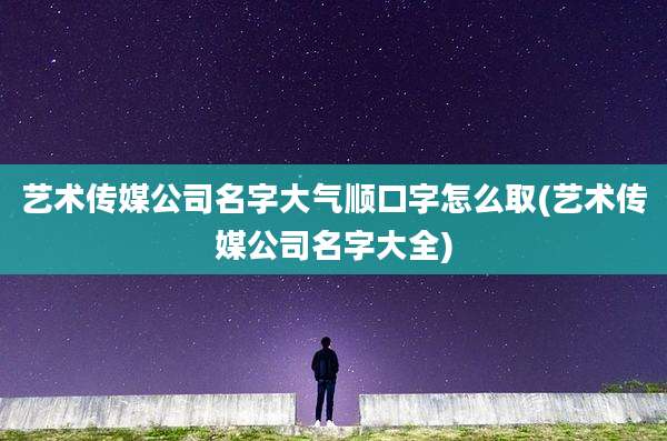 艺术传媒公司名字大气顺口字怎么取(艺术传媒公司名字大全)