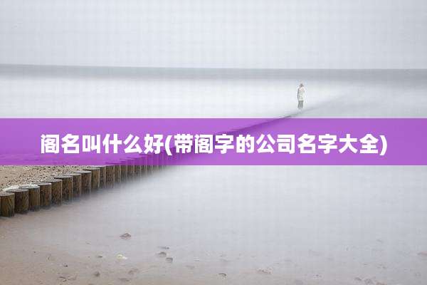阁名叫什么好(带阁字的公司名字大全)