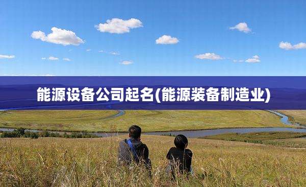 能源设备公司起名(能源装备制造业)