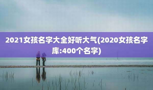 2021女孩名字大全好听大气(2020女孩名字库:400个名字)