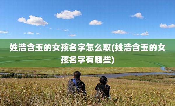 姓浩含玉的女孩名字怎么取(姓浩含玉的女孩名字有哪些)