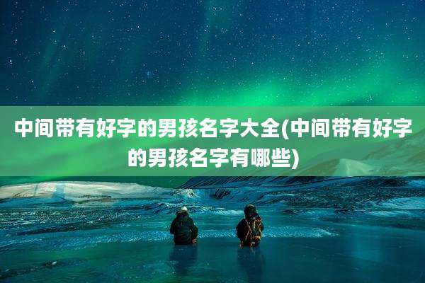 中间带有好字的男孩名字大全(中间带有好字的男孩名字有哪些)