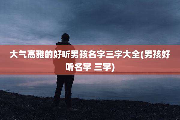 大气高雅的好听男孩名字三字大全(男孩好听名字 三字)